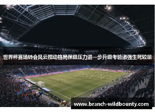 世界杯赛场转会风云搅动格局保级压力进一步升级考验诸强生死较量